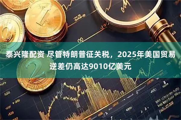 泰兴隆配资 尽管特朗普征关税,2025年美国贸易逆差仍高达9010亿美元