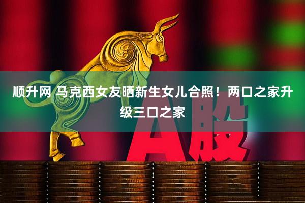 顺升网 马克西女友晒新生女儿合照！两口之家升级三口之家