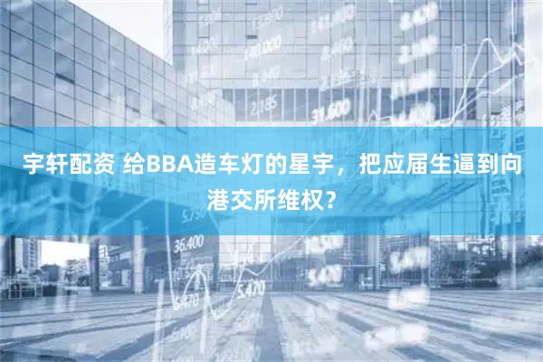 宇轩配资 给BBA造车灯的星宇，把应届生逼到向港交所维权？