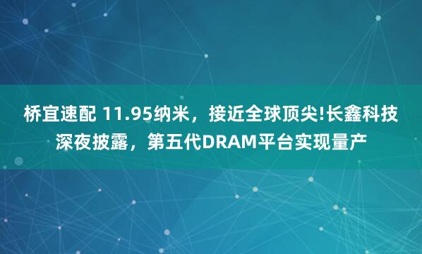桥宜速配 11.95纳米,接近全球顶尖!长鑫科技深夜披露,第五代DRAM平台实现量产